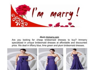 Abuts Immarry.com
Are you looking for cheap bridesmaid dresses to buy? Immarry
specialized in unique bridesmaid dresses at affordable and discounted
price. We deal in tiffany blue, lime green and plum bridesmaid dresses.
 