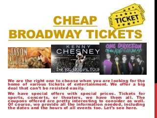 CHEAP
BROADWAY TICKETS
We are the right one to choose when you are looking for the
home of various tickets of entertainment. We offer a big
deal that can’t be resisted easily.
We have special offers with special prices. Tickets for
sports, concerts, or theaters, we have them all. The
coupons offered are pretty interesting to consider as well.
Of course, we provide all the information needed, including
the dates and the hours of all events too. Let’s see here.
 