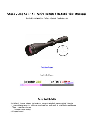 Cheap Burris 4.5 x-14 x -42mm Fullfield II Ballistic Plex Riflescope
                       Burris 4.5 x-14 x -42mm Fullfield II Ballistic Plex Riflescope




                                            View large image




                                            Product By Burris




                                        Technical Details
    Fullfield II variable power 4.5x-14x-42mm matte black ballistic plex adjustable objective
    1-piece tube construction, reinforced quad-seal gas seals and Hi-Lume Multi-coated lenses
    Water, fog and shockproof
    1 inch tube, hunter turrets
    Forever warranty
 
