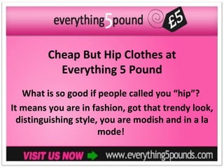 Cheap But Hip Clothes at
           Everything 5 Pound
   What is so good if people called you “hip”?
It means you are in fashion, got that trendy look,
  distinguishing style, you are modish and in a la
                       mode!
 