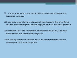  Car insurance discounts vary widely from insurance company to
insurance company.
It can get overwhelming to discover all the discounts that are offered,
and the ones you might be able to apply to your car insurance premium.
Essentially, there are 3 categories of insurance discounts, and most
discounts fall into those main categories.
We will explain this in detail so you can be better informed as you
receive your car insurance quotes.
 
