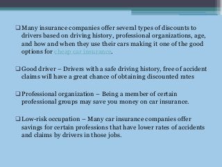 Many insurance companies offer several types of discounts to
drivers based on driving history, professional organizations, age,
and how and when they use their cars making it one of the good
options for cheap car insurance.
Good driver – Drivers with a safe driving history, free of accident
claims will have a great chance of obtaining discounted rates
Professional organization – Being a member of certain
professional groups may save you money on car insurance.
Low-risk occupation – Many car insurance companies offer
savings for certain professions that have lower rates of accidents
and claims by drivers in those jobs.
 