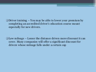 Driver training – You may be able to lower your premium by
completing an accredited driver’s education course meant
especially for new drivers.
Low mileage – Lesser the distance driven more discount it can
cover. Many companies will offer a significant discount for
drivers whose mileage falls under a certain cap
 