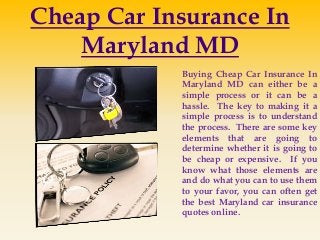 Cheap Car Insurance In
Maryland MD
Buying Cheap Car Insurance In
Maryland MD can either be a
simple process or it can be a
hassle. The key to making it a
simple process is to understand
the process. There are some key
elements that are going to
determine whether it is going to
be cheap or expensive. If you
know what those elements are
and do what you can to use them
to your favor, you can often get
the best Maryland car insurance
quotes online.
 