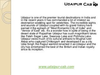 Udaipur is one of the premier tourist destinations in India and
in the recent years it has commanded a lot of interest as
destination wedding spot for celebrities. The incredible sights
and sounds of Udaipur coupled with its grand history have
earned it the epitaph of “Most Romantic City of India” and
“Venice of East” etc. It’s a wonder how in spite of being in the
desert state of Rajasthan Udaipur has such magnificent lakes
like Fateh Sagar Lake, Swaroop Lake and Pichhola Lake.
Udaipur owes much of its cultural artifacts to Mughal ruler
Akbar who captured Chittorgarh and developed it as a city.
Udai Singh the Rajput warlord renamed it as Udaipur and the
city has entertained the best of the British and Indian royalty
since its inception.
www.udaipur-cab.com
 