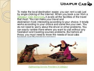 To make the local destination easier, you can rent a cab just
by single clicking of the Internet. When you book a car from a
Udaipur Cab Services, it avails all the facilities of the travel
that must. You can make your travel and
destination more interesting according to your choice. It totally
works according to your choice and same like your own. You
do not need to worry about the driver or other problems. You
can easily ramble there where you want to visit without any
hesitation and traveling sources problems. But before all
those, you must need to know the needs of local cabs
booking and the booking process.
Sightseeing Service Providers in Udaipur
 