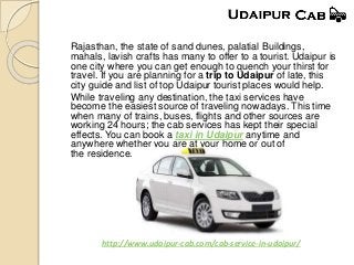 Rajasthan, the state of sand dunes, palatial Buildings,
mahals, lavish crafts has many to offer to a tourist. Udaipur is
one city where you can get enough to quench your thirst for
travel. If you are planning for a trip to Udaipur of late, this
city guide and list of top Udaipur tourist places would help.
While traveling any destination, the taxi services have
become the easiest source of traveling nowadays. This time
when many of trains, buses, flights and other sources are
working 24 hours; the cab services has kept their special
effects. You can book a taxi in Udaipur anytime and
anywhere whether you are at your home or out of
the residence.
http://www.udaipur-cab.com/cab-service-in-udaipur/
 