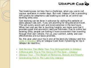 Taxi booking was not less than a challenge, when you use to call
various operators in earlier days. But now, Udaipur Cab is providing
IVR system for telephonic cab booking as well as an online taxi
booking utility also.
Cab booking can be done in advance by visiting this website at
www.udaipur-cab.com, if you are planning for long distance travel.
This will surely avoid rush and inconvenience in the last hours.
When fuel cost per liter is touching heights, we make sure that it
provides good and economic rates per kilometer. Due to online taxi
booking utility, people are finding it more convenient than traveling
through their own vehicle. For us, your comfort, safety and cost-
effectiveness are our basic priorities.
So, this year, plan your trip in one of the best city Udaipur and hire
cabs in Udaipur only on Udaipur-Cab! Even if planning for trip in
Udaipur do read this;
 Cab Service That Make Your Trip Unforgettable in Udaipur
 A Memorable Trip to The Venice Of The East – Udaipur
 Udaipur Tour – The Height of Romance, Beauty and Royalty
 Celebrating Holi in The Lake City Udaipur
 