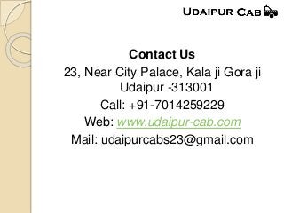 Contact Us
23, Near City Palace, Kala ji Gora ji
Udaipur -313001
Call: +91-7014259229
Web: www.udaipur-cab.com
Mail: udaipurcabs23@gmail.com
 