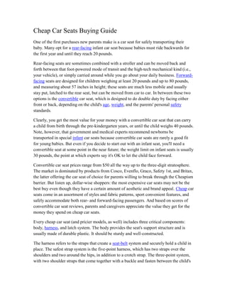 Cheap Car Seats Buying Guide
One of the first purchases new parents make is a car seat for safely transporting their
baby. Many opt for a rear-facing infant car seat because babies must ride backwards for
the first year and until they reach 20 pounds.

Rear-facing seats are sometimes combined with a stroller and can be moved back and
forth between that foot-powered mode of transit and the high-tech mechanical kind (i.e.,
your vehicle), or simply carried around while you go about your daily business. Forward-
facing seats are designed for children weighing at least 20 pounds and up to 80 pounds,
and measuring about 57 inches in height; these seats are much less mobile and usually
stay put, latched to the rear seat, but can be moved from car to car. In between these two
options is the convertible car seat, which is designed to do double duty by facing either
front or back, depending on the child's age, weight, and the parents' personal safety
standards.

Clearly, you get the most value for your money with a convertible car seat that can carry
a child from birth through the pre-kindergarten years, or until the child weighs 40 pounds.
Note, however, that government and medical experts recommend newborns be
transported in special infant car seats because convertible car seats are rarely a good fit
for young babies. But even if you decide to start out with an infant seat, you'll need a
convertible seat at some point in the near future; the weight limit on infant seats is usually
30 pounds, the point at which experts say it's OK to let the child face forward.

Convertible car seat prices range from $50 all the way up to the three-digit stratosphere.
The market is dominated by products from Cosco, Evenflo, Graco, Safety 1st, and Britax,
the latter offering the car seat of choice for parents willing to break through the Cheapism
barrier. But listen up, dollar-wise shoppers: the most expensive car seats may not be the
best buy even though they have a certain amount of aesthetic and brand appeal. Cheap car
seats come in an assortment of styles and fabric patterns, sport convenient features, and
safely accommodate both rear- and forward-facing passengers. And based on scores of
convertible car seat reviews, parents and caregivers appreciate the value they get for the
money they spend on cheap car seats.

Every cheap car seat (and pricier models, as well) includes three critical components:
body, harness, and latch system. The body provides the seat's support structure and is
usually made of durable plastic. It should be sturdy and well-constructed.

The harness refers to the straps that create a seat-belt system and securely hold a child in
place. The safest strap system is the five-point harness, which has two straps over the
shoulders and two around the hips, in addition to a crotch strap. The three-point system,
with two shoulder straps that come together with a buckle and fasten between the child's
 