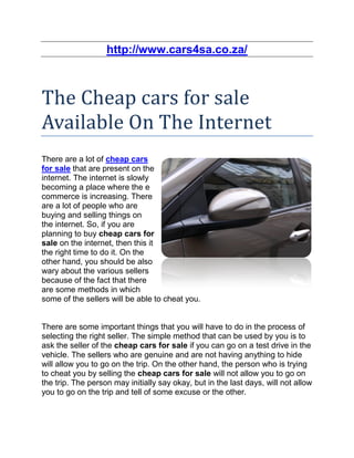 http://www.cars4sa.co.za/



The Cheap cars for sale
Available On The Internet
There are a lot of cheap cars
for sale that are present on the
internet. The internet is slowly
becoming a place where the e
commerce is increasing. There
are a lot of people who are
buying and selling things on
the internet. So, if you are
planning to buy cheap cars for
sale on the internet, then this it
the right time to do it. On the
other hand, you should be also
wary about the various sellers
because of the fact that there
are some methods in which
some of the sellers will be able to cheat you.


There are some important things that you will have to do in the process of
selecting the right seller. The simple method that can be used by you is to
ask the seller of the cheap cars for sale if you can go on a test drive in the
vehicle. The sellers who are genuine and are not having anything to hide
will allow you to go on the trip. On the other hand, the person who is trying
to cheat you by selling the cheap cars for sale will not allow you to go on
the trip. The person may initially say okay, but in the last days, will not allow
you to go on the trip and tell of some excuse or the other.
 