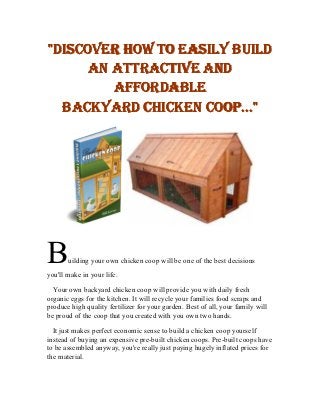 "DISCOVER HOW TO EASILY BUILD
      AN ATTRACTIVE AND
         AFFORDABLE
  BACKYARD CHICKEN COOP..."




B      uilding your own chicken coop will be one of the best decisions
you'll make in your life.

  Your own backyard chicken coop will provide you with daily fresh
organic eggs for the kitchen. It will recycle your families food scraps and
produce high quality fertilizer for your garden. Best of all, your family will
be proud of the coop that you created with you own two hands.

  It just makes perfect economic sense to build a chicken coop yourself
instead of buying an expensive pre-built chicken coops. Pre-built coops have
to be assembled anyway, you're really just paying hugely inflated prices for
the material.
 
