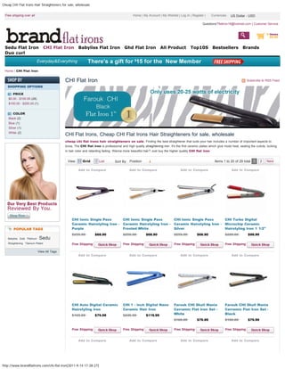 Cheap CHI Flat Irons Hair Straighteners for sale, wholesale


 Free shipping over all                                                                       Home | My Account | My Wishlist | Log In | Register |      Currencies: US Dollar - - USD
                                                                                                                                                                     US Dollar USD

                                                                                                                                                  Questions?flatiron18@hotmail.com | Customer Service


                                                                                                                                                                                                  0 items
                                                                                                                                   Hair straightener                                                $0.00


 Sedu Flat Iron                    CHI Flat Iron     Babyliss Flat Iron                 Ghd Flat Iron              All Product           Top10S          Bestsellers            Brands
 Duo curl



 Home / CHI Flat Iron


                                            CHI Flat Iron                                                                                                                          Subscribe to RSS Feed
   SHOPPING OPTIONS

       PRICE
    $0.00 - $100.00 (28)
    $100.00 - $200.00 (1)


       COLOR
    Black (2)
    Blue (1)
    Silver (1)
    White (2)
                                            CHI Flat Irons, Cheap CHI Flat Irons Hair Straighteners for sale, wholesale
                                            cheap chi flat irons hair straighteners on sale, Finding the best straightener that suits your hair includes a number of important aspects to
                                            know, The CHI flat iron is professional and high quality straightening iron. It's the first ceramic plates which give moist heat, sealing the cuticle, locking
                                            in hair color and retarding fading. Wanna more beautiful hair? Just buy the higher quality CHI flat iron.


                                             View:      Grid         List                Position
                                                                                 Sort By Position                                                          Items 1 to 20 of 29 total 1       2    Next

                                                     Add to Compare                        Add to Compare                         Add to Compare                        Add to Compare




                                                 CHI Ionic Single Pass                 CHI Ionic Single Pass                 CHI Ionic Single Pass                 CHI Turbo Digital
                                                 Ceramic Hairstyling Iron -            Ceramic Hairstyling Iron -            Ceramic Hairstyling Iron -            Microchip Ceramic
        POPULAR TAGS                             Purple                                Frosted White                         Silver                                Hairstyling Iron 1 1/2"
                                                 $259.90          $68.90               $259.90          $68.90               $259.90          $68.90               $200.00          $98.99
   Babyliss Gold Platinum   Sedu
   Straightening Titanium-Plated                 Free Shipping                         Free Shipping                         Free Shipping                         Free Shipping

                            View All Tags
                                                     Add to Compare                        Add to Compare                         Add to Compare                        Add to Compare




                                                 CHI Auto Digital Ceramic              CHI 1 - inch Digital Nano             Farouk CHI Skull Mania                Farouk CHI Skull Mania
                                                 Hairstyling Iron                      Ceramic Hair Iron                     Cerramic Flat Iron Set -              Cerramic Flat Iron Set -
                                                 $165.00          $79.99               $249.50          $119.99              White                                 Black
                                                                                                                             $160.00          $79.99               $160.00          $79.99


                                                 Free Shipping                         Free Shipping                         Free Shipping                         Free Shipping


                                                     Add to Compare                        Add to Compare                         Add to Compare                        Add to Compare




http://www.brandflatirons.com/chi-flat-iron[2011-9-14 17:28:27]
 