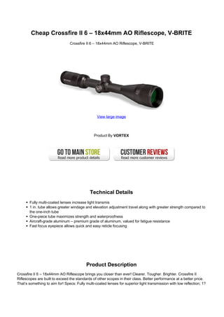 Cheap Crossfire II 6 – 18x44mm AO Riflescope, V-BRITE
Crossfire II 6 – 18x44mm AO Riflescope, V-BRITE
View large image
Product By VORTEX
Technical Details
Fully multi-coated lenses increase light transmis
1 in. tube allows greater windage and elevation adjustment travel along with greater strength compared to
the one-inch tube
One-piece tube maximizes strength and waterproofness
Aircraft-grade aluminum – premium grade of aluminum, valued for fatigue resistance
Fast focus eyepiece allows quick and easy reticle focusing
Product Description
Crossfire II 6 – 18x44mm AO Riflescope brings you closer than ever! Clearer. Tougher. Brighter. Crossfire II
Riflescopes are built to exceed the standards of other scopes in their class. Better performance at a better price.
That’s something to aim for! Specs: Fully multi-coated lenses for superior light transmission with low reflection; 1?
 
