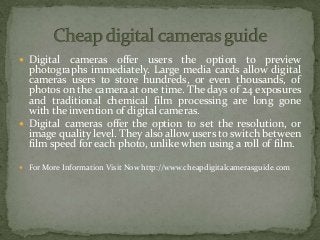  Digital cameras offer users the option to preview
photographs immediately. Large media cards allow digital
cameras users to store hundreds, or even thousands, of
photos on the camera at one time. The days of 24 exposures
and traditional chemical film processing are long gone
with the invention of digital cameras.
 Digital cameras offer the option to set the resolution, or
image quality level. They also allow users to switch between
film speed for each photo, unlike when using a roll of film.
 For More Information Visit Now http://www.cheapdigitalcamerasguide.com
 