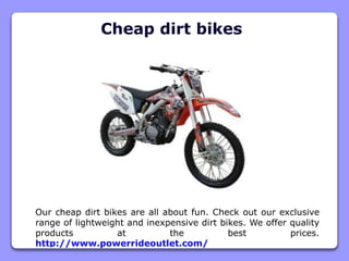 Cheap dirt bikes
Our cheap dirt bikes are all about fun. Check out our exclusive
range of lightweight and inexpensive dirt bikes. We offer quality
products at the best prices.
http://www.powerrideoutlet.com/
 