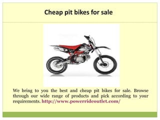 Cheap pit bikes for sale
We bring to you the best and cheap pit bikes for sale. Browse
through our wide range of products and pick according to your
requirements. http://www.powerrideoutlet.com/
 