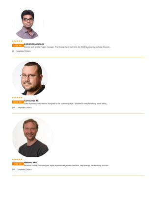 Hire Me
    
KARAN BHANDARI
Current work profile Project manager- The Researchers Hub (2nd Jan 2016 to presently working) Researc...
20 - Completed Orders
Hire Me
    
Tan Kumar Ali
Sales Assistant, Mito Marina Assigned to the Stationery dept – assisted in merchandising, stock taking...
100 - Completed Orders
Hire Me
    
Wesenu Irko
Personal Profile Dedicated and highly experienced private chauffeur. High energy, hardworking, punctua...
200 - Completed Orders
 