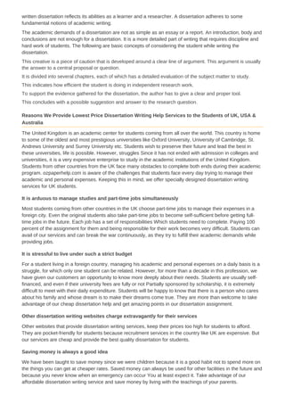 written dissertation reflects its abilities as a learner and a researcher. A dissertation adheres to some
fundamental notions of academic writing.
The academic demands of a dissertation are not as simple as an essay or a report. An introduction, body and
conclusions are not enough for a dissertation. It is a more detailed part of writing that requires discipline and
hard work of students. The following are basic concepts of considering the student while writing the
dissertation.
This creative is a piece of caution that is developed around a clear line of argument. This argument is usually
the answer to a central proposal or question.
It is divided into several chapters, each of which has a detailed evaluation of the subject matter to study.
This indicates how efficient the student is doing in independent research work.
To support the evidence gathered for the dissertation, the author has to give a clear and proper tool.
This concludes with a possible suggestion and answer to the research question.
Reasons We Provide Lowest Price Dissertation Writing Help Services to the Students of UK, USA &
Australia
The United Kingdom is an academic center for students coming from all over the world. This country is home
to some of the oldest and most prestigious universities like Oxford University, University of Cambridge, St.
Andrews University and Surrey University etc. Students wish to preserve their future and lead the best in
these universities, life is possible. However, struggles Since it has not ended with admission in colleges and
universities, it is a very expensive enterprise to study in the academic institutions of the United Kingdom.
Students from other countries from the UK face many obstacles to complete both ends during their academic
program. ozpaperhelp.com is aware of the challenges that students face every day trying to manage their
academic and personal expenses. Keeping this in mind, we offer specially designed dissertation writing
services for UK students.
It is arduous to manage studies and part-time jobs simultaneously
Most students coming from other countries in the UK choose part-time jobs to manage their expenses in a
foreign city. Even the original students also take part-time jobs to become self-sufficient before getting full-
time jobs in the future. Each job has a set of responsibilities Which students need to complete. Paying 100
percent of the assignment for them and being responsible for their work becomes very difficult. Students can
avail of our services and can break the war continuously, as they try to fulfill their academic demands while
providing jobs.
It is stressful to live under such a strict budget
For a student living in a foreign country, managing his academic and personal expenses on a daily basis is a
struggle, for which only one student can be related. However, for more than a decade in this profession, we
have given our customers an opportunity to know more deeply about their needs. Students are usually self-
financed, and even if their university fees are fully or not Partially sponsored by scholarship, it is extremely
difficult to meet with their daily expenditure. Students will be happy to know that there is a person who cares
about his family and whose dream is to make their dreams come true. They are more than welcome to take
advantage of our cheap dissertation help and get amazing points in our dissertation assignment.
Other dissertation writing websites charge extravagantly for their services
Other websites that provide dissertation writing services, keep their prices too high for students to afford.
They are pocket-friendly for students because recruitment services in the country like UK are expensive. But
our services are cheap and provide the best quality dissertation for students.
Saving money is always a good idea
We have been taught to save money since we were children because it is a good habit not to spend more on
the things you can get at cheaper rates. Saved money can always be used for other facilities in the future and
because you never know when an emergency can occur You at least expect it. Take advantage of our
affordable dissertation writing service and save money by living with the teachings of your parents.
 