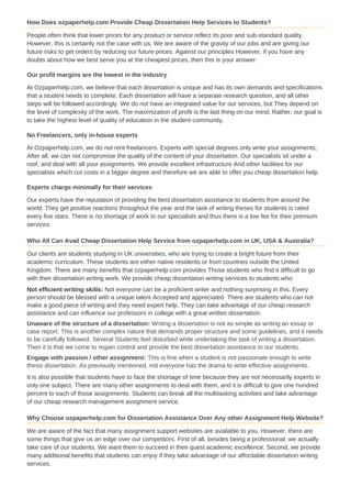 How Does ozpaperhelp.com Provide Cheap Dissertation Help Services to Students?
People often think that lower prices for any product or service reflect its poor and sub-standard quality.
However, this is certainly not the case with us. We are aware of the gravity of our jobs and are giving our
future risks to get orders by reducing our future prices. Against our principles However, if you have any
doubts about how we best serve you at the cheapest prices, then this is your answer:
Our profit margins are the lowest in the industry
At Ozpaperhelp.com, we believe that each dissertation is unique and has its own demands and specifications
that a student needs to complete. Each dissertation will have a separate research question, and all other
steps will be followed accordingly. We do not have an integrated value for our services, but They depend on
the level of complexity of the work. The maximization of profit is the last thing on our mind; Rather, our goal is
to take the highest level of quality of education in the student community.
No Freelancers, only in-house experts
At Ozpaperhelp.com, we do not rent freelancers. Experts with special degrees only write your assignments;
After all, we can not compromise the quality of the content of your dissertation. Our specialists sit under a
roof, and deal with all your assignments. We provide excellent infrastructure And other facilities for our
specialists which cut costs in a bigger degree and therefore we are able to offer you cheap dissertation help.
Experts charge minimally for their services
Our experts have the reputation of providing the best dissertation assistance to students from around the
world. They get positive reactions throughout the year and the task of writing theses for students is rated
every five stars. There is no shortage of work to our specialists and thus there is a low fee for their premium
services.
Who All Can Avail Cheap Dissertation Help Service from ozpaperhelp.com in UK, USA & Australia?
Our clients are students studying in UK universities, who are trying to create a bright future from their
academic curriculum. These students are either native residents or from countries outside the United
Kingdom. There are many benefits that ozpaperhelp.com provides Those students who find it difficult to go
with their dissertation writing work. We provide cheap dissertation writing services to students who:
Not efficient writing skills: Not everyone can be a proficient writer and nothing surprising in this. Every
person should be blessed with a unique talent Accepted and appreciated. There are students who can not
make a good piece of writing and they need expert help. They can take advantage of our cheap research
assistance and can influence our professors in college with a great written dissertation.
Unaware of the structure of a dissertation: Writing a dissertation is not as simple as writing an essay or
case report. This is another complex nature that demands proper structure and some guidelines, and it needs
to be carefully followed. Several Students feel disturbed while undertaking the task of writing a dissertation.
Then it is that we come to regain control and provide the best dissertation assistance to our students.
Engage with passion / other assignment: This is fine when a student is not passionate enough to write
thesis dissertation. As previously mentioned, not everyone has the drama to write effective assignments.
It is also possible that students have to face the shortage of time because they are not necessarily experts in
only one subject. There are many other assignments to deal with them, and it is difficult to give one hundred
percent to each of those assignments. Students can break all the multitasking activities and take advantage
of our cheap research management assignment service.
Why Choose ozpaperhelp.com for Dissertation Assistance Over Any other Assignment Help Website?
We are aware of the fact that many assignment support websites are available to you. However, there are
some things that give us an edge over our competitors. First of all, besides being a professional, we actually
take care of our students. We want them to succeed in their quest academic excellence. Second, we provide
many additional benefits that students can enjoy if they take advantage of our affordable dissertation writing
services.
 