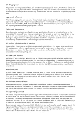 We defy plagiarism
Plagiarism is one thing we can not bear. We consider it to be a disciplinary offense, for which we can not give
at any cost. We really believe that there is nothing immoral in the form of calling someone else's work as self.
If students take advantage of our services, they can be assured that their work will be 100 percent plagiarism-
free.
Appropriate references
The references play a big role in showing the authenticity of your dissertation. They give students the
opportunity to give credit to scholars whose work has inspired them. We adhere to the most trusted quote
systems like Harvard, MLA, APA, Vancouver, Chicago, etc. Students do not have to worry too much about
the legitimacy of references if they sign up on our services.
Tailor-made dissertations
Each dissertation has its own set of guidelines and specifications. There is no generalized format for the
dissertation. We personally come in every research order that comes to us and works day and night on your
projects. We guarantee you that your dissertation will stand among all Other thesis that submit to your
colleagues and you are bound to bring an incredible score for the assignment. Students are sure to make
custom cheap dissertation writing services to sign up on a custom website.
We perform unlimited number of revisions
Students have the privilege to send the dissertation back to the experts if they require some amendments.
We are trustworthy believers of perfection and can go anyThe length makes the dissertation an innocent.
Students are free to send their dissertation to the amendment as often as they want to avail the best
dissertation help from ozpaperhelp.com.
We stick to the deadlines
Our services are highly timed. We ensure that we complete the order on time and give it to our students.
Deadlines are challenging for students and they often have terrorist attacks to think about depositing at the
time of their dissertation. Keeping this in mind, we ensure that we deliver it Assignment for student method
before the time limit so that they have enough time to review it, and if necessary, can send it back for any
amendment.
Mid-review policy
In order to save students from the trouble of working again for the last minute, we have come up with an
innovative policy in which the students have the privilege of reviewing partial solutions to the dissertation.
They can either show us green signal to continue with our work or inform areas where changes and
amendments are required.
We proofread your dissertation
Writing a dissertation is a complete work and it is natural for the students to remember their mistakes. It
always takes a new brain to prove work for spelling and grammatical mistakes. If students take advantage of
the lowest cost dissertation writing service, then students can submit a separate dissertation.
Transparency guaranteed
We are not going to make suspicious claims to get orders from students. Since we have joined this profession
to help students with their academic questions, we have been true to our customers. We never reduce words
to sound like a promising service provider our students. We believe in actions rather than words and we
swear by it. Students can trust their trusted shoulders because we will never let them down. Take advantage
of our cheap dissertation writing service and see the difference for yourself.
Expert teams at ozpaperhelp.com are highly skilled in their jobs and know what actually happens to write the
right piece of thesis. There is no rocket science involved in the way We work. As soon as we receive an
order, we assign the most appropriate authors to the student according to the requirements of this subject.
The result is an obsolete dissertation, which is innocent in all cases.
 