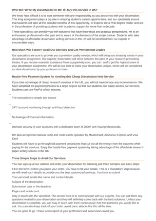 Who Will ‘Write My Dissertation for Me’ If I buy this Service in UK?
We know how difficult it is to trust someone with any responsibility as you assist you with your dissertation.
This long assignment plays a big role in shaping student's career opportunities, and our specialists ensure
that students will take all the possible benefits of this opportunity. In Experts are a PhD degree holder and are
in the profession of providing students with academic support for more than a decade.
These specialists can provide you with solutions that have theoretical and practical perspectives. He is an
enthusiastic professional in the past and is aware of the demands of the subject areas. Students who take
advantage of affordable dissertation writing services in the UK will be benefited from our experts in
innumerable ways.
How Much Will I score? Avail Our Services and Get Phenomenal Grades
Our specialists are sure to provide you a premium quality service, which will bring you amazing scores in your
dissertation assignment. Our experts' dissertation will shine between the piles of your research presenting
theses. If you receive research assistance from ozpaperhelp.com, you can areTo get the highest score in
your dissertation assignment. We will do our best to make your dissertation unique, which will be considered
as ideal dissertation by your professor in class.
Hassle-Free Payment System for Availing this Cheap Dissertation Help Service
If you take advantage of cheap research services in the UK, you will not have to face any inconvenience. We
have simplified the payment process to a large degree so that our students can easily access our services.
Students can use PayPal which ensures:
The transaction is simple and secure
24*7 account monitoring through anti-fraud detection
No leakage of financial information
Ultimate security of user accounts with a dedicated team of 2000+ anti-fraud professionals.
We also accept international debit and credit cards operated by MasterCard, American Express and Visa
Card
Students will have to go through full payment procedures that cut out all the energy from the students while
paying for the services. Enjoy the hassle free payment system by taking advantage of the affordable research
paper writing service in the UK.
Three Simple Steps to Avail Our Services:
You can sign up at our website and order your dissertation by following just three complex and easy steps:
Fill in the form: Before you place your order, you have to fill your details. This is a mandatory step because
we will need such details to provide you the best customized services. You have to submit
Your personal details like name and contact details
Subject of the dissertation
Submission date or the deadline
Pages and word count.
Stay in touch with the specialist: The second step is to communicate with our experts. You can ask them any
questions related to your dissertation and they will definitely come back with the best solutions. Unless your
dissertation is complete, you can stay in touch with them continuously And the questions you would like to
ask. You can also keep track of your order, avoid panic attacks like this all the time.
You are good to go. Praise and respect of your professors and supervisors await you.
 