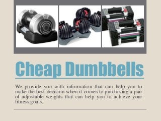 Cheap Dumbbells
We provide you with information that can help you to
make the best decision when it comes to purchasing a pair
of adjustable weights that can help you to achieve your
fitness goals.
 