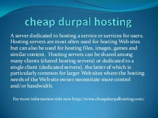A server dedicated to hosting a service or services for users.
Hosting servers are most often used for hosting Web sites
but can also be used for hosting files, images, games and
similar content. Hosting servers can be shared among
many clients (shared hosting servers) or dedicated to a
single client (dedicated servers), the latter of which is
particularly common for larger Web sites where the hosting
needs of the Web site owner necessitate more control
and/or bandwidth.
For more information visit now http://www.cheapdurpalhosting.com/
 