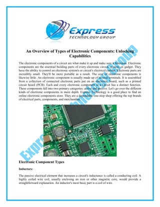 An Overview of Types of Electronic Components: Unlocking
Capabilities
The electronic components of a circuit are what make it up and make sure it functions. Electronic
components are the essential building parts of every electronic circuit, system, or gadget. They
have the ability to control an electronic system's or circuit's electrical current. Electronic parts are
incredibly small. They'll be more portable as a result. The cost of electronic components is
likewise little. An electronic component is usually made up of several terminals. It is assembled
from a collection of connected electronic parts put on an electronic board, such as a printed
circuit board (PCB). Each and every electronic component in a circuit has a distinct function.
These components fall into two primary categories: active and passive. Let's go over the different
kinds of electronic components in more depth. Express Technology is a good place to find an
online electronic components store. They are a dependable one-stop shop offering the top brands
of electrical parts, components, and merchandise.
Electronic Component Types
Inductors:
The passive electrical element that increases a circuit's inductance is called a conducting coil. A
highly coiled wire coil, usually enclosing an iron or other magnetic core, would provide a
straightforward explanation. An inductor's most basic part is a coil of wire.
 