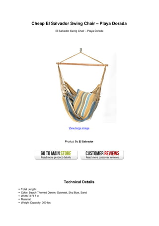 Cheap El Salvador Swing Chair – Playa Dorada
                          El Salvador Swing Chair – Playa Dorada




                                    View large image




                                 Product By El Salvador




                                Technical Details
Total Length:
Color: Beach Themed Denim, Oatmeal, Sky Blue, Sand
Width: 3 Ft 7 in
Material:
Weight Capacity: 300 lbs
 