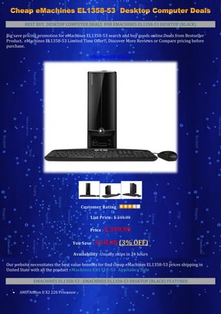 BEST BUY DESKTOP COMPUTER DEALS FOR EMACHINES EL1358-53 DESKTOP (BLACK)

Big save pricing promotion for eMachines EL1358-53 search and buy goods online.Deals from Bestseller
Product. eMachines EL1358-53 Limited Time Offer!!, Discover More Reviews or Compare pricing before
purchase.

                                            eMachines EL1358-53




                                        Customer Rating :

                                            List Price : $ 349.99

                                            Price : $   339.99
                                   You Save : $   10.00 (3% OFF)
                                   Availability :Usually ships in 24 hours

Our website necessitates the best value benefits for find cheap eMachines EL1358-53 prices shipping in
United State with all the product eMachines EL1358-53 Appliance Sale

              EMACHINES EL1358-53 : EMACHINES EL1358-53 DESKTOP (BLACK) FEATURES

      AMD Athlon II X2 220 Processor
 