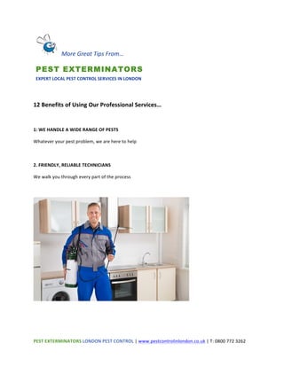 PEST	
  EXTERMINATORS	
  LONDON	
  PEST	
  CONTROL	
  |	
  www.pestcontrolinlondon.co.uk	
  |	
  T:	
  0800	
  772	
  3262	
  	
  
	
  
	
  
	
  
12	
  Benefits	
  of	
  Using	
  Our	
  Professional	
  Services…	
  
	
  
1:	
  WE	
  HANDLE	
  A	
  WIDE	
  RANGE	
  OF	
  PESTS	
  
Whatever	
  your	
  pest	
  problem,	
  we	
  are	
  here	
  to	
  help	
  
	
  
2.	
  FRIENDLY,	
  RELIABLE	
  TECHNICIANS	
  
We	
  walk	
  you	
  through	
  every	
  part	
  of	
  the	
  process	
  
	
  
	
  
	
  
	
  
	
  	
  More	
  Great	
  Tips	
  From…	
  	
  
PEST EXTERMINATORS	
  
EXPERT	
  LOCAL	
  PEST	
  CONTROL	
  SERVICES	
  IN	
  LONDON	
  
 