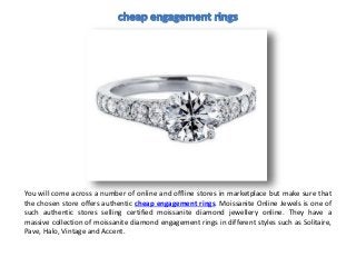 You will come across a number of online and offline stores in marketplace but make sure that
the chosen store offers authentic cheap engagement rings. Moissanite Online Jewels is one of
such authentic stores selling certified moissanite diamond jewellery online. They have a
massive collection of moissanite diamond engagement rings in different styles such as Solitaire,
Pave, Halo, Vintage and Accent.
 