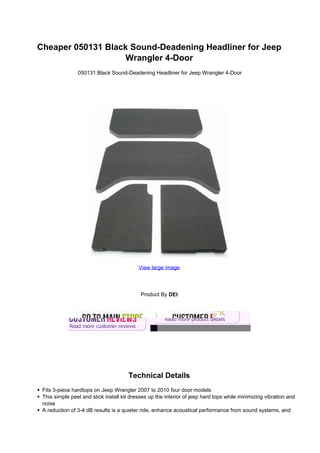Cheaper 050131 Black Sound-Deadening Headliner for Jeep
                   Wrangler 4-Door
                050131 Black Sound-Deadening Headliner for Jeep Wrangler 4-Door




                                           View large image




                                            Product By DEI




                                      Technical Details
 Fits 3-piece hardtops on Jeep Wrangler 2007 to 2010 four door models
 This simple peel and stick install kit dresses up the interior of jeep hard tops while minimizing vibration and
 noise
 A reduction of 3-4 dB results is a quieter ride, enhance acoustical performance from sound systems, and
 