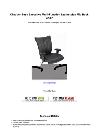 Cheaper Boss Executive Multi-Function Leatherplus Mid Back
                         Chair
                     Boss Executive Multi-Function Leatherplus Mid Back Chair




                                        View large image




                                        Product By Boss




                                    Technical Details
  Beautifully upholstered with Black LeatherPlus
  Dacron filled cushions
  Ratchet back height adjustment mechanism which allows perfect position of the back cushion and lumbar
  support
 