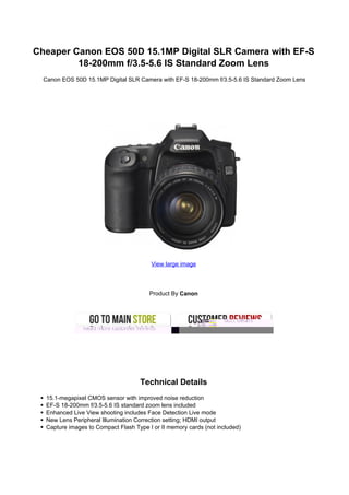 Cheaper Canon EOS 50D 15.1MP Digital SLR Camera with EF-S
         18-200mm f/3.5-5.6 IS Standard Zoom Lens
  Canon EOS 50D 15.1MP Digital SLR Camera with EF-S 18-200mm f/3.5-5.6 IS Standard Zoom Lens




                                         View large image




                                         Product By Canon




                                     Technical Details
   15.1-megapixel CMOS sensor with improved noise reduction
   EF-S 18-200mm f/3.5-5.6 IS standard zoom lens included
   Enhanced Live View shooting includes Face Detection Live mode
   New Lens Peripheral Illumination Correction setting; HDMI output
   Capture images to Compact Flash Type I or II memory cards (not included)
 