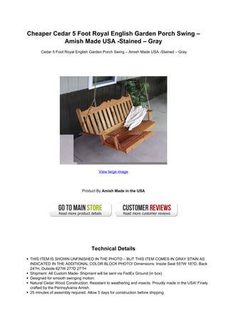 Cheaper Cedar 5 Foot Royal English Garden Porch Swing –
           Amish Made USA -Stained – Gray
       Cedar 5 Foot Royal English Garden Porch Swing – Amish Made USA -Stained – Gray




                                        View large image




                              Product By Amish Made in the USA




                                   Technical Details
 THIS ITEM IS SHOWN UNFINISHED IN THE PHOTO – BUT THIS ITEM COMES IN GRAY STAIN AS
 INDICATED IN THE ADDITIONAL COLOR BLOCK PHOTO! Dimensions: Inside Seat 55?W 18?D, Back
 24?H, Outside 62?W 27?D 27?H
 Shipment: All Custom Made- Shipment will be sent via FedEx Ground (in box)
 Designed for smooth swinging motion.
 Natural Cedar Wood Construction. Resistant to weathering and insects. Proudly made in the USA! Finely
 crafted by the Pennsylvania Amish.
 25 minutes of assembly required. Allow 5 days for construction before shipping.
 