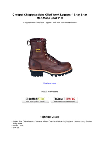 Cheaper Chippewa Mens Oiled Work Loggers – Briar Briar
                Man-Made Boot 11.0
             Chippewa Mens Oiled Work Loggers – Briar Briar Man-Made Boot 11.0




                                      View large image




                                    Product By Chippewa




                                  Technical Details
Upper: Briar Oiled Waterproof. Outsole: Vibram One Piece Yellow Plug Logger – Tacoma. Lining: Brushed
Ruby Nylex.
Insole: Texon.
Soft toe.
 