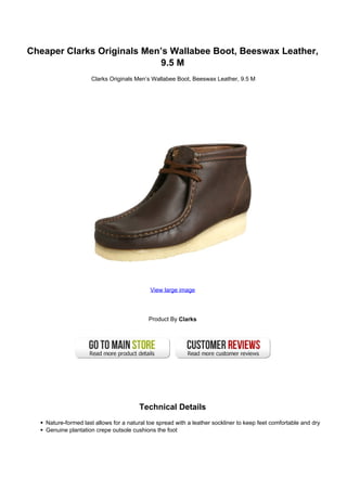 Cheaper Clarks Originals Men’s Wallabee Boot, Beeswax Leather,
                            9.5 M
                     Clarks Originals Men’s Wallabee Boot, Beeswax Leather, 9.5 M




                                             View large image




                                            Product By Clarks




                                        Technical Details
    Nature-formed last allows for a natural toe spread with a leather sockliner to keep feet comfortable and dry
    Genuine plantation crepe outsole cushions the foot
 