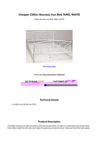 Cheaper Clifton Nouveau Iron Bed, KING, WHITE
Clifton Nouveau Iron Bed, KING, WHITE
View large image
Product By Home Decorators Collection
Technical Details
42.25?H x 67.25?W x 83.75?D.
Product Description
The Clifton Nouveau Iron Bed provides comfort and tranquil charm. Its solid iron construction and smooth white
finish reflect a light that will cast a warm glow throughout your bedroom decor. Give your home the rustic appeal
 