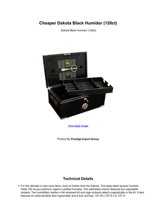 Cheaper Dakota Black Humidor (120ct)
                                    Dakota Black Humidor (120ct)




                                          View large image




                                Product By Prestige Import Group




                                      Technical Details
For the ultimate in man cave décor, look no further then the Dakota. This deep black lacquer humidor
holds 120 of your premium cigars in perfect humidity. The solid black interior features four adjustable
dividers. Two humidifiers reside in the recessed lid and cigar scissors attach magnetically to the lid. It also
features an external black face hygrometer and a lock and key. 15? W x 10? D x 6 1/2? H
 