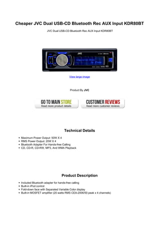 Cheaper JVC Dual USB-CD Bluetooth Rec AUX Input KDR80BT
                      JVC Dual USB-CD Bluetooth Rec AUX Input KDR80BT




                                       View large image



                                        Product By JVC




                                   Technical Details
  Maximum Power Output: 50W X 4
  RMS Power Output: 20W X 4
  Bluetooth Adapter For Hands-free Calling
  CD, CD-R, CD-RW, MP3, And WMA Playback




                                 Product Description
  Included Bluetooth adapter for hands-free calling
  Built-in iPod control
  Fold-down face with Separated Variable Color display
  Built-in MOSFET amplifier (20 watts RMS CEA-2006/50 peak x 4 channels)
 