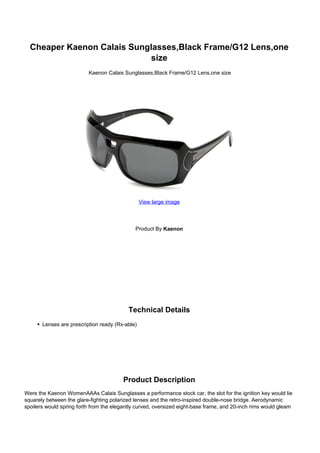 Cheaper Kaenon Calais Sunglasses,Black Frame/G12 Lens,one
                             size
                          Kaenon Calais Sunglasses,Black Frame/G12 Lens,one size




                                                 View large image




                                              Product By Kaenon




                                           Technical Details
       Lenses are prescription ready (Rx-able)




                                        Product Description
Were the Kaenon WomenAAAs Calais Sunglasses a performance stock car, the slot for the ignition key would lie
squarely between the glare-fighting polarized lenses and the retro-inspired double-nose bridge. Aerodynamic
spoilers would spring forth from the elegantly curved, oversized eight-base frame, and 20-inch rims would gleam
 