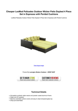 Cheaper LexMod Palisades Outdoor Wicker Patio Daybed 4 Piece
           Set in Espresso with Peridot Cushions
    LexMod Palisades Outdoor Wicker Patio Daybed 4 Piece Set in Espresso with Peridot Cushions




                                        View large image




                      Product By Lexington Modern Outdoor – DROP SHIP




                                    Technical Details
   All weather synthetic rattan weave and powder coated aluminum frame
   Water and UV resistant
   Machine washable cushion covers and easy to clean tempered glass top
   Ships pre-assembled
 