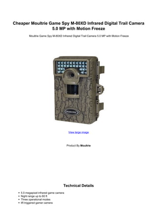 Cheaper Moultrie Game Spy M-80XD Infrared Digital Trail Camera
                  5.0 MP with Motion Freeze
         Moultrie Game Spy M-80XD Infrared Digital Trail Camera 5.0 MP with Motion Freeze




                                         View large image




                                        Product By Moultrie




                                    Technical Details
   5.0 megapixel infrared game camera
   Night range up to 60 ft
   Three operational modes
   IR triggered gamer camera
 