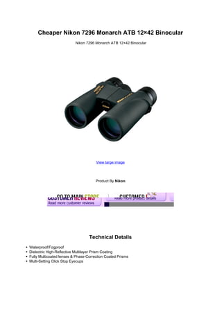 Cheaper Nikon 7296 Monarch ATB 12×42 Binocular
                          Nikon 7296 Monarch ATB 12×42 Binocular




                                      View large image




                                      Product By Nikon




                                  Technical Details
Waterproof/Fogproof
Dielectric High-Reflective Multilayer Prism Coating
Fully Multicoated lenses & Phase-Correction Coated Prisms
Multi-Setting Click Stop Eyecups
 