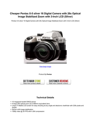 Cheaper Pentax X-5 silver 16 Digital Camera with 26x Optical
     Image Stabilized Zoom with 3-Inch LCD (Silver)
 Pentax X-5 silver 16 Digital Camera with 26x Optical Image Stabilized Zoom with 3-Inch LCD (Silver)




                                         View large image




                                        Product By Pentax




                                     Technical Details
 16 megapixel backlit CMOS sensor
 A large 26X optical zoom (22.3-580mm equivalent) lens
 Large 3? tiltable LCD screen for easy shooting at any angle and electronic viewfinder with 230k pixels and
 diopter
 Sensor shift image stabilization
 1080p video @ 30 FPS with h.264 compression
 