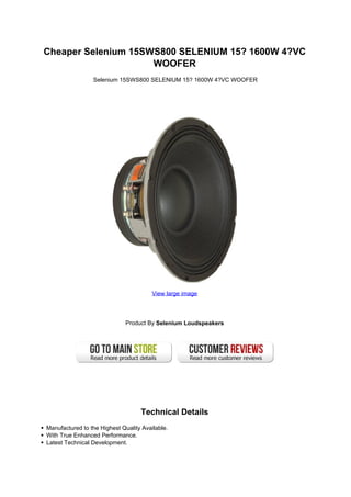 Cheaper Selenium 15SWS800 SELENIUM 15? 1600W 4?VC
                     WOOFER
                 Selenium 15SWS800 SELENIUM 15? 1600W 4?VC WOOFER




                                        View large image




                              Product By Selenium Loudspeakers




                                   Technical Details
Manufactured to the Highest Quality Available.
With True Enhanced Performance.
Latest Technical Development.
 