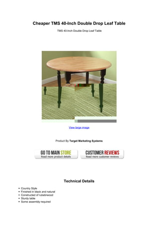 Cheaper TMS 40-Inch Double Drop Leaf Table
                                 TMS 40-Inch Double Drop Leaf Table




                                         View large image




                                Product By Target Marketing Systems




                                      Technical Details
Country Style
Finished in black and natural
Constructed of rubebrwood
Sturdy table
Some assembly required
 