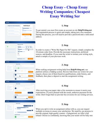Cheap Essay - Cheap Essay
Writing Companies; Cheapest
Essay Writing Ser
1. Step
To get started, you must first create an account on site HelpWriting.net.
The registration process is quick and simple, taking just a few moments.
During this process, you will need to provide a password and a valid email
address.
2. Step
In order to create a "Write My Paper For Me" request, simply complete the
10-minute order form. Provide the necessary instructions, preferred
sources, and deadline. If you want the writer to imitate your writing style,
attach a sample of your previous work.
3. Step
When seeking assignment writing help from HelpWriting.net, our
platform utilizes a bidding system. Review bids from our writers for your
request, choose one of them based on qualifications, order history, and
feedback, then place a deposit to start the assignment writing.
4. Step
After receiving your paper, take a few moments to ensure it meets your
expectations. If you're pleased with the result, authorize payment for the
writer. Don't forget that we provide free revisions for our writing services.
5. Step
When you opt to write an assignment online with us, you can request
multiple revisions to ensure your satisfaction. We stand by our promise to
provide original, high-quality content - if plagiarized, we offer a full
refund. Choose us confidently, knowing that your needs will be fully met.
Cheap Essay - Cheap Essay Writing Companies; Cheapest Essay Writing Ser Cheap Essay - Cheap Essay Writing
Companies; Cheapest Essay Writing Ser
 